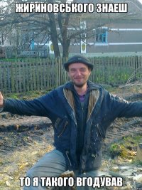 жириновського знаеш то я такого вгодував