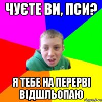 чуєте ви, пси? я тебе на перерві відшльопаю