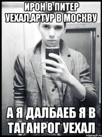 ирон в питер уехал,артур в москву а я далбаеб я в таганрог уехал
