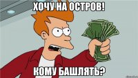 хочу на остров! кому башлять?