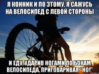 Я конник и по этому, я сажусь на велосипед с левой стороны и еду, ударив ногами по бокам велосипеда, приговаривая "НО!"