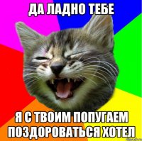 Да ладно тебе Я с твоим попугаем поздороваться хотел