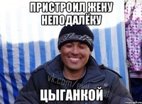 ПРИСТРОИЛ ЖЕНУ НЕПОДАЛЁКУ ЦЫГАНКОЙ