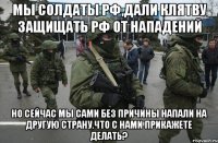 Мы солдаты РФ,дали клятву защищать РФ от нападений Но сейчас мы сами без причины напали на другую страну.Что с нами прикажете делать?