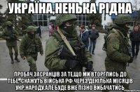 Україна,ненька рідна Пробач засранців за те,що ми вторглись до тебе.-скажуть війська рф через декілька місяців укр.народу.Але буде вже пізно вибачатись