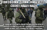 Ви своїми діями знищуєте свою і нашу нації Не знищуйте.Бережіть людство.Ви давали присягу народу-служити з честю і захищати народ.Але в криму не має чого захищати.там все спокійно
