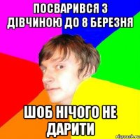 посварився з дівчиною до 8 березня шоб нічого не дарити