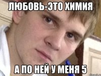 Любовь-это химия А по ней у меня 5