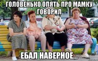 Головенько опять про мамку говорил Ебал наверное...