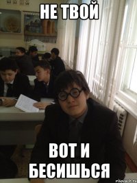 НЕ ТВОЙ ВОТ И БЕСИШЬСЯ