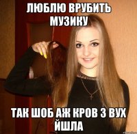 люблю врубить музику так шоб аж кров з вух йшла