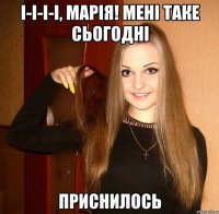 І-і-і-і, Марія! Мені таке сьогодні приснилось