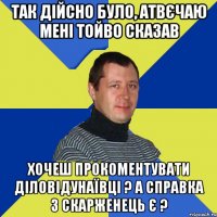так дійсно було, атвєчаю мені тойво сказав хочеш прокоментувати ДіловіДунаївці ? а справка з скарженець є ?