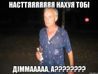 Насттяяяяяяя Нахуя тОбі Діммааааа, А????????
