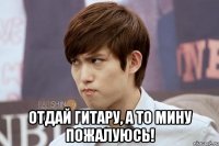  отдай гитару, а то Мину пожалуюсь!