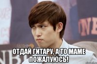  отдай гитару, а то маме пожалуюсь!