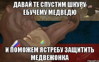 Давай те спустим шкуру ебучему медведю И поможем ястребу защитить медвежонка