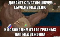 Давайте спустим шкуру ебучему медведю и освободим от его грязных лап медвежонка