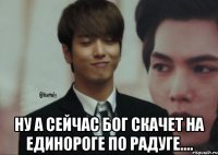  ну а сейчас бог скачет на единороге по радуге....