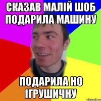 сказав малій шоб подарила машину ПОДАРИЛА но ігрушичну