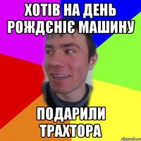 хотів на день рождєніє машину подарили трахтора