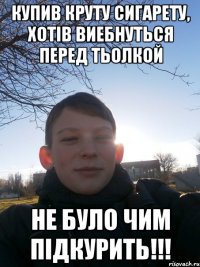 Купив круту сигарету, хотів виебнуться перед тьолкой не було чим підкурить!!!