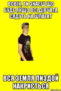 Вовік, ти знаєш що буде якщо всі дівчата сядуть на шпагат Вся земля пиздой накриється