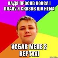 Вадя просив кокса і плану я сказав шо нема Уєбав мене з вертухі