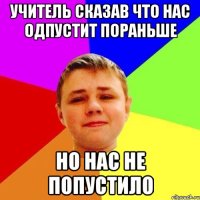 Учитель сказав что нас одпустит пораньше но нас не попустило
