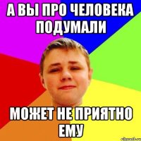 а вы про человека подумали может не приятно ему