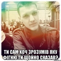  Ти сам хоч зрозумів яку фігню ти щойно сказав?
