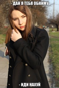 - дай я тебя обниму - иди нахуй