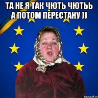 та не я так чють чютьь а потом перестану )) 