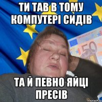 Ти тав в тому компутері сидів та й певно яйці пресів