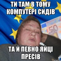 Ти там в тому компутері сидів та й певно яйці пресів