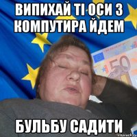 Випихай ті оси з компутира йдем бульбу садити
