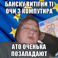 Банєку витігни ті очи з компутира ато оченька позападают