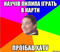 научів пилипа іграть в карти проїбав хату