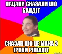 пацани сказали шо бандіт сказав шо це мака з Іркой рішают