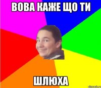 вова каже що ти шлюха