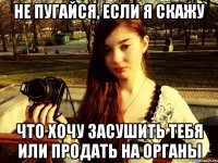 Не пугайся, если я скажу Что хочу засушить тебя или продать на органы