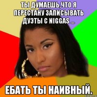 ты думаешь,что я перестану записывать дуэты с niggas ... ебать ты наивный.