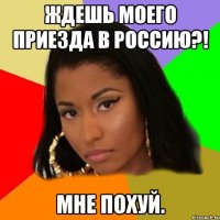 ждешь моего приезда в россию?! мне похуй.