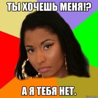 ты хочешь меня!? а я тебя нет.