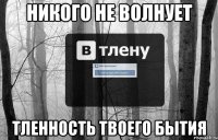 НИКОГО НЕ ВОЛНУЕТ ТЛЕННОСТЬ ТВОЕГО БЫТИЯ