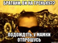 братани, ви на треньку?? подожд1ть, у мамки отпрошусь