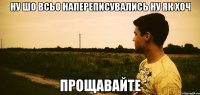 ну шо всьо напереписувались ну як хоч прощавайте