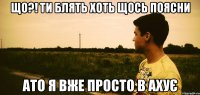 ЩО?! ТИ БЛЯТЬ ХОТЬ ЩОСЬ ПОЯСНИ АТО Я ВЖЕ ПРОСТО В АХУЄ