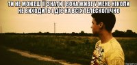 ти не можеш її знати ! вона живе у мене ніколи не виходить і діє на всіх телескопічно 