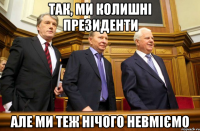 Так, ми колишні президенти але ми теж нічого невміємо